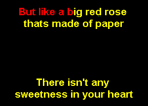 But like a big red rose
thats made of paper

There isn't any
sweetness in your heart