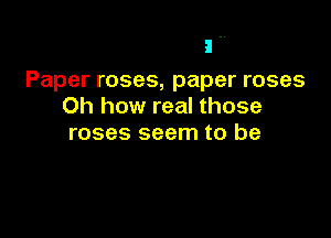 I ..
Paper roses, paper roses
Oh how real those

roses seem to be