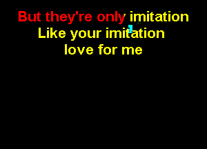 But they' re only imitation
Like your imiPation
love for me