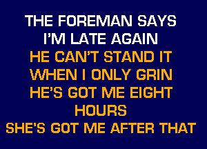THE FOREMAN SAYS
I'M LATE AGAIN
HE CAN'T STAND IT
WHEN I ONLY GRIN
HE'S GOT ME EIGHT

HOURS
SHE'S GOT ME AFTER THAT