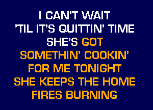 I CAN'T WAIT
'TIL ITS GUITI'IN' TIME
SHE'S GOT
SOMETHIN' COOKIN'
FOR ME TONIGHT
SHE KEEPS THE HOME
FIRES BURNING