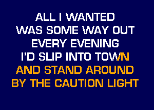 ALL I WANTED
WAS SOME WAY OUT
EVERY EVENING
I'D SLIP INTO TOWN
AND STAND AROUND
BY THE CAUTION LIGHT