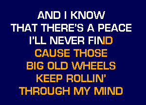 AND I KNOW
THAT THERE'S A PEACE
I'LL NEVER FIND
CAUSE THOSE
BIG OLD WHEELS
KEEP ROLLIN'
THROUGH MY MIND