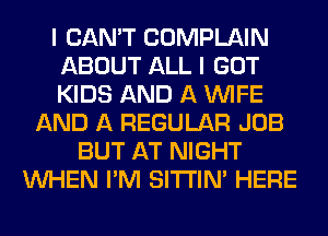I CAN'T COMPLAIN
ABOUT ALL I GOT
KIDS AND A WIFE
AND A REGULAR JOB
BUT AT NIGHT
WHEN I'M SITI'IN' HERE