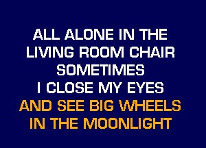 ALL ALONE IN THE
LIVING ROOM CHAIR
SOMETIMES
I CLOSE MY EYES
AND SEE BIG WHEELS
IN THE MOONLIGHT