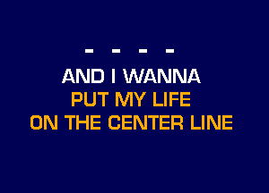 AND I WANNA

PUT MY LIFE
ON THE CENTER LINE
