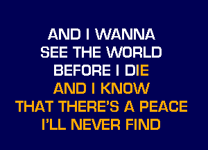 AND I WANNA
SEE THE WORLD
BEFORE I DIE
AND I KNOW
THAT THERE'S A PEACE
I'LL NEVER FIND