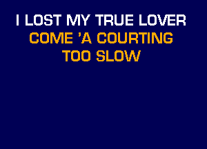 I LUST MY TRUE LOVER
COME 'A COURTING
T00 SLOW