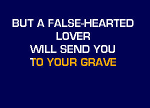 BUT A FALSE-HEARTED
LOVER
WILL SEND YOU
TO YOUR GRAVE