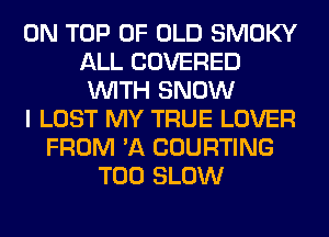 ON TOP OF OLD SMOKY
ALL COVERED
WITH SNOW
I LOST MY TRUE LOVER
FROM 'A COURTING
T00 SLOW