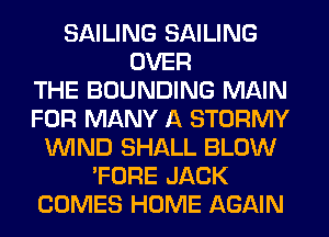 SAILING SAILING
OVER
THE BOUNDING MAIN
FOR MANY A STORMY
WIND SHALL BLOW
'FORE JACK
COMES HOME AGAIN