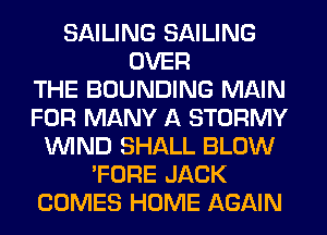 SAILING SAILING
OVER
THE BOUNDING MAIN
FOR MANY A STORMY
WIND SHALL BLOW
'FORE JACK
COMES HOME AGAIN