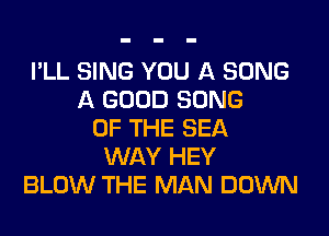 I'LL SING YOU A SONG
A GOOD SONG
OF THE SEA
WAY HEY
BLOW THE MAN DOWN