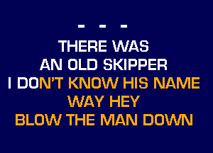 THERE WAS
AN OLD SKIPPER
I DON'T KNOW HIS NAME
WAY HEY
BLOW THE MAN DOWN