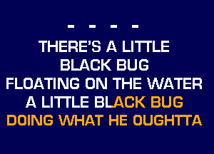 THERE'S A LITTLE
BLACK BUG
FLOATING ON THE WATER

A LITTLE BLACK BUG
DOING VUHAT HE OUGH'ITA