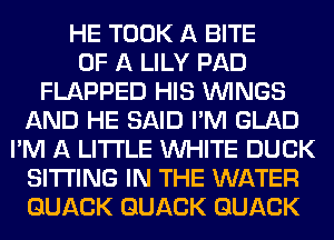 HE TOOK A BITE
OF A LILY PAD
FLAPPED HIS WINGS
AND HE SAID I'M GLAD
I'M A LITTLE WHITE DUCK
SITTING IN THE WATER
GUACK GUACK GUACK