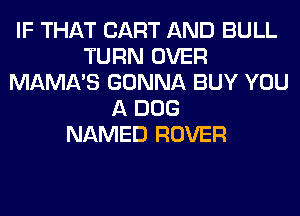 IF THAT CART AND BULL
TURN OVER
MAMA'S GONNA BUY YOU
A DOG
NAMED ROVER