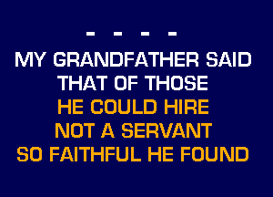MY GRANDFATHER SAID
THAT OF THOSE
HE COULD HIRE
NOT A SERVANT

SO FAITHFUL HE FOUND