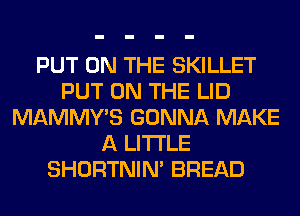 PUT ON THE SKILLET
PUT ON THE LID
MAMMY'S GONNA MAKE
A LITTLE
SHORTNIN' BREAD