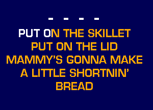 PUT ON THE SKILLET
PUT ON THE LID
MAMMY'S GONNA MAKE
A LITTLE SHORTNIN'
BREAD