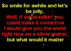 So smile for awhile anddet's
be jolly,
Well, if swget-talkin' 'you
CdUld make it come' true
I would give you the-world
right-now on a silver matter,
but what wouldiit matter