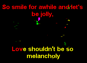 So smile for awhile anddet's
beFjolly,

a
I
g .

L

Love shouldn't beEo
melancholy