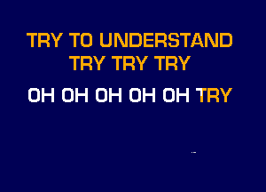 TRY TO UNDERSTAND
TRY TRY TRY

0H 0H 0H OH OH TRY