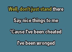 Well, don'tjust stand there

Say nice things to me
'Cause I've been cheated

I've been wronged