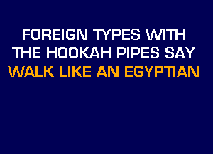 FOREIGN TYPES WITH
THE HOOKAH PIPES SAY
WALK LIKE AN EGYPTIAN