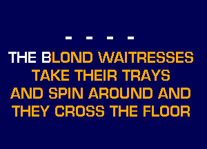 THE BLOND WAITRESSES
TAKE THEIR TRAYS
AND SPIN AROUND AND
THEY CROSS THE FLOOR