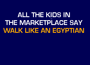 ALL THE KIDS IN
THE MARKETPLACE SAY
WALK LIKE AN EGYPTIAN