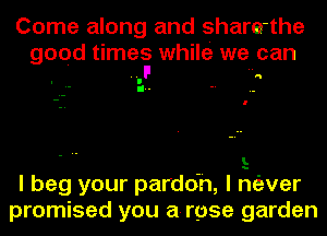 Come along and share-the

good times while we can

L
I beg your pardoh, I miver
promised you a-rpse garden