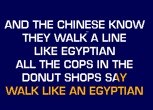 AND THE CHINESE KNOW
THEY WALK A LINE
LIKE EGYPTIAN
ALL THE COPS IN THE
DONUT SHOPS SAY
WALK LIKE AN EGYPTIAN