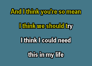 And I think you're so mean

I think we should try

lthink I could need

this in my life