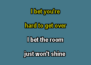 I bet you're

hard to get over

I bet the room

just won't shine