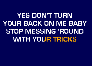 YES DON'T TURN
YOUR BACK ON ME BABY
STOP MESSING 'ROUND
WITH YOUR TRICKS