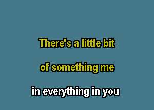 There's a little bit

of something me

in everything in you