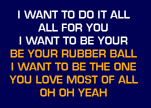 I WANT TO DO IT ALL
ALL FOR YOU
I WANT TO BE YOUR
BE YOUR RUBBER BALL
I WANT TO BE THE ONE
YOU LOVE MOST OF ALL
0H OH YEAH
