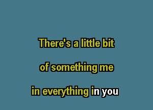 There's a little bit

of something me

in everything in you