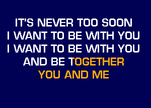 ITS NEVER TOO SOON
I WANT TO BE WITH YOU
I WANT TO BE WITH YOU
AND BE TOGETHER
YOU AND ME