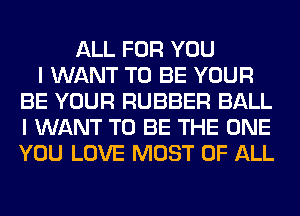 ALL FOR YOU
I WANT TO BE YOUR
BE YOUR RUBBER BALL
I WANT TO BE THE ONE
YOU LOVE MOST OF ALL