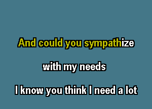 And could you sympathize

with my needs

I know you think I need a lot