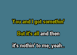 You and I got somethin'

But it's all and then

it's nothin' to me, yeah..