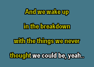 And we wake up
in the breakdown

with the things we never

thought we could be, yeah.