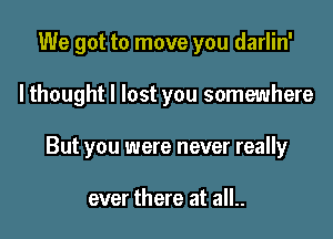 We got to move you darlin'

lthought I lost you somewhere

But you were never really

ever there at all..