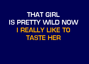 THAT GIRL
IS PRETTY WILD NOW
I REALLY LIKE TO

TASTE HER