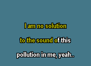 I am no solution

to the sound of this

pollution in me, yeah..