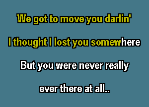 We got to move you darlin'

lthought I lost you somewhere

But you were never really

ever there at all..