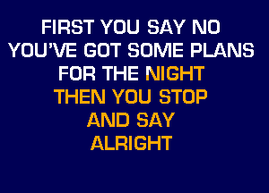 FIRST YOU SAY NO
YOU'VE GOT SOME PLANS
FOR THE NIGHT
THEN YOU STOP
AND SAY
ALRIGHT