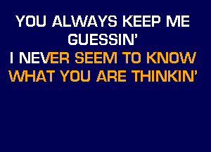 YOU ALWAYS KEEP ME
GUESSIN'
I NEVER SEEM TO KNOW
WHAT YOU ARE THINKIM